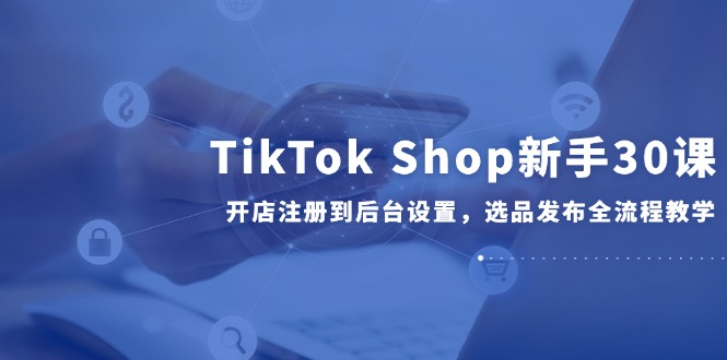 TikTok Shop新手30课，开店注册到后台设置，选品发布全流程教学-暮鸦资源网