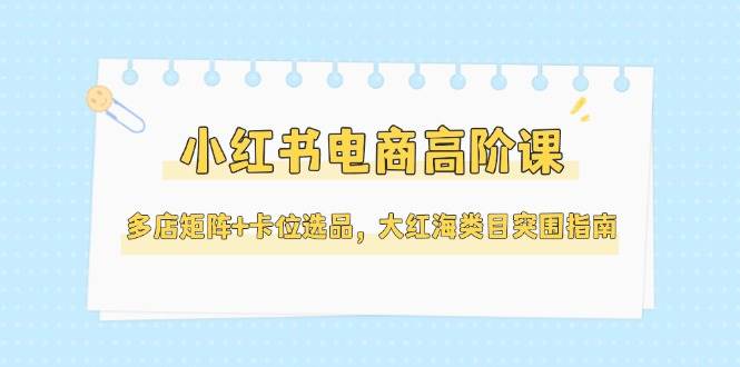 小红书电商高阶课，多店矩阵+卡位选品，大红海类目突围指南(更新5月)-暮鸦资源网