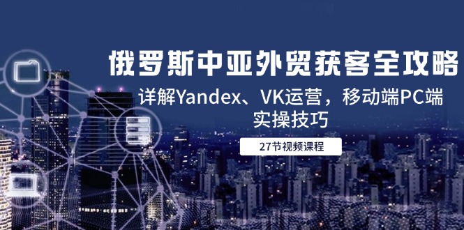 俄罗斯中亚外贸获客全攻略，详解Yandex、VK运营，移动端PC端实操技巧-暮鸦资源网