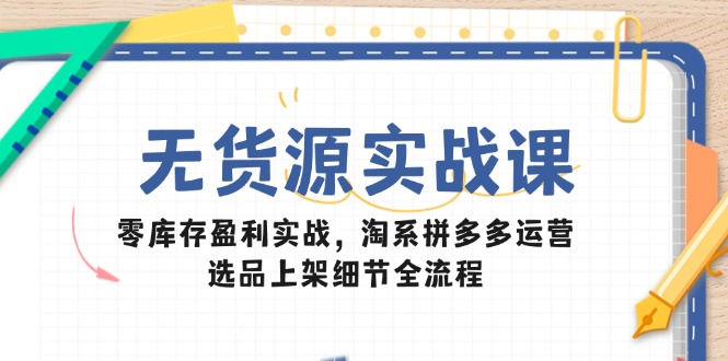 无货源实战课：零库存盈利实战，淘系拼多多运营，选品上架细节全流程-暮鸦资源网