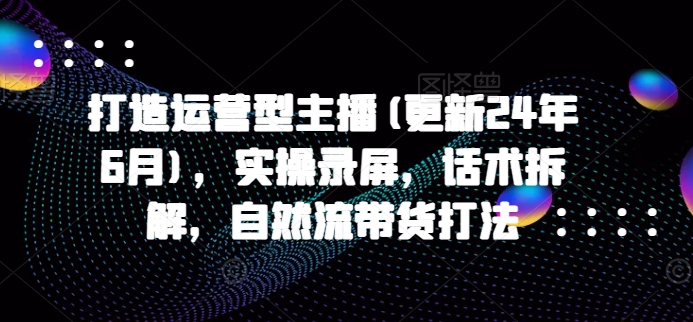 打造运营型主播(更新25年6月)，实操录屏，话术拆解，自然流带货打法-暮鸦资源网